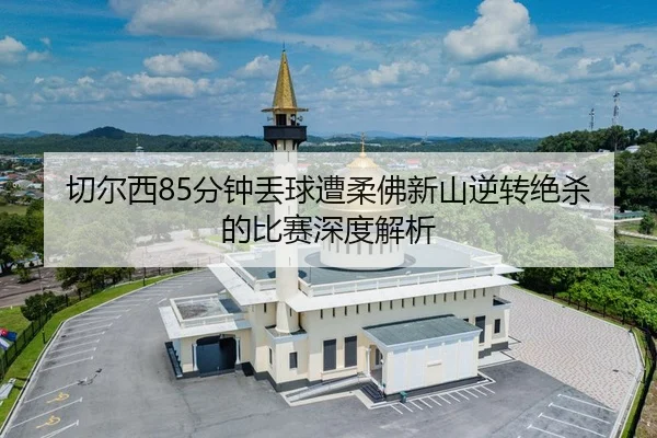切尔西85分钟丢球遭柔佛新山逆转绝杀的比赛深度解析